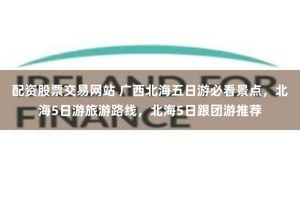 配资股票交易网站 广西北海五日游必看景点，北海5日游旅游路线，北海5日跟团游推荐