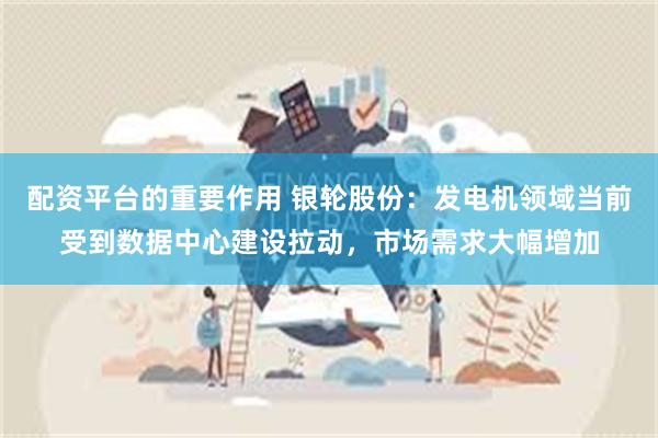 配资平台的重要作用 银轮股份：发电机领域当前受到数据中心建设拉动，市场需求大幅增加