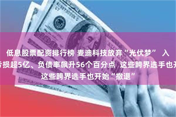 低息股票配资排行榜 麦迪科技放弃“光伏梦”  入局21个月亏损超5亿、负债率飙升56个百分点  这些跨界选手也开始“撤退”