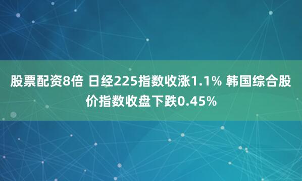 股票配资8倍 日经225指数收涨1.1% 韩国综合股价指数收盘下跌0.45%