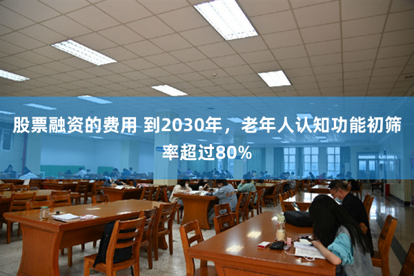 股票融资的费用 到2030年，老年人认知功能初筛率超过80%