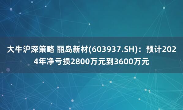 大牛沪深策略 丽岛新材(603937.SH)：预计2024年净亏损2800万元到3600万元