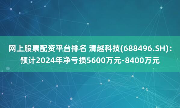 网上股票配资平台排名 清越科技(688496.SH)：预计2024年净亏损5600万元-8400万元