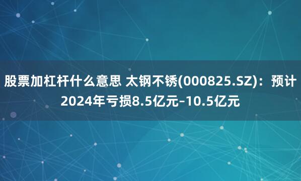 股票加杠杆什么意思 太钢不锈(000825.SZ)：预计2024年亏损8.5亿元–10.5亿元