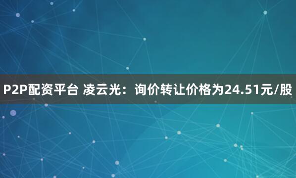 P2P配资平台 凌云光：询价转让价格为24.51元/股