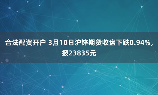 合法配资开户 3月10日沪锌期货收盘下跌0.94%，报23835元