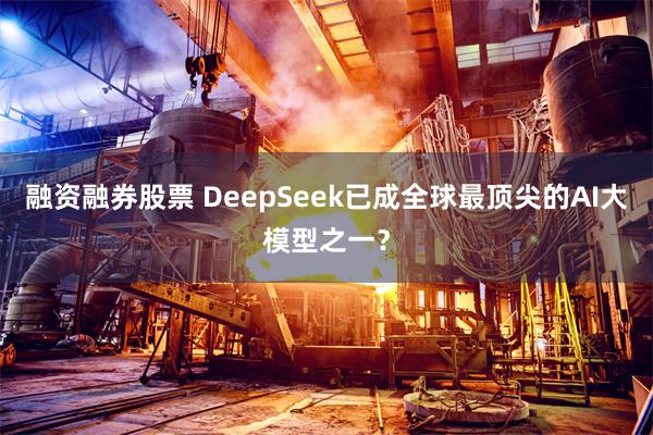 融资融券股票 DeepSeek已成全球最顶尖的AI大模型之一？